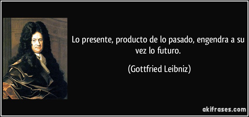 Lo presente, producto de lo pasado, engendra a su vez lo futuro. (Gottfried Leibniz)