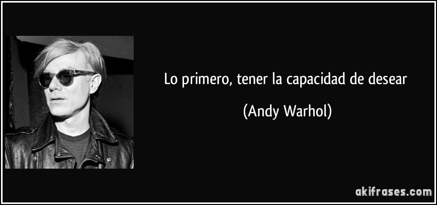 Lo primero, tener la capacidad de desear (Andy Warhol)