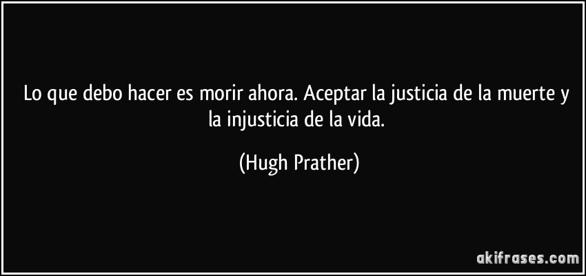 Lo que debo hacer es morir ahora. Aceptar la justicia de la muerte y la injusticia de la vida. (Hugh Prather)