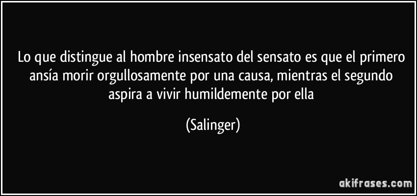Lo que distingue al hombre insensato del sensato es que el primero ansía morir orgullosamente por una causa, mientras el segundo aspira a vivir humildemente por ella (Salinger)