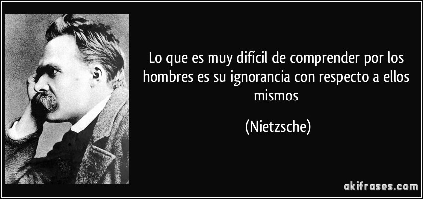 Lo que es muy difícil de comprender por los hombres es su ignorancia con respecto a ellos mismos (Nietzsche)