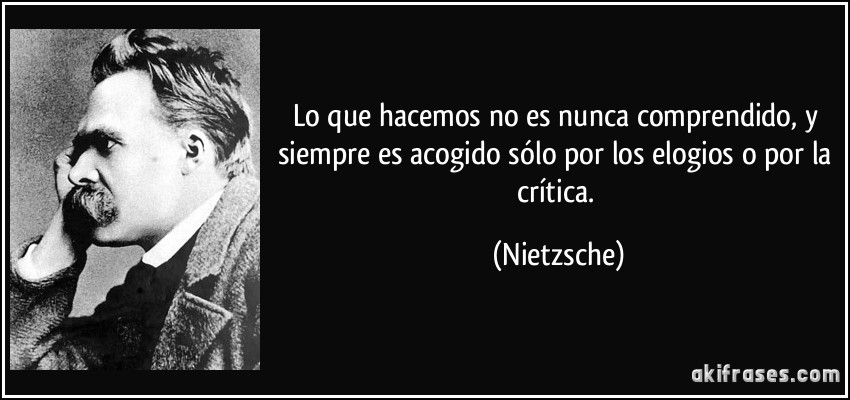 Lo que hacemos no es nunca comprendido, y siempre es acogido sólo por los elogios o por la crítica. (Nietzsche)