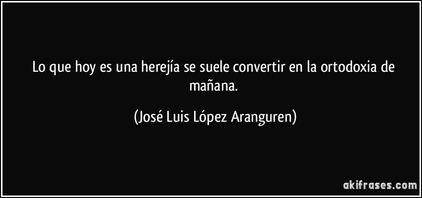 Lo que hoy es una herejía se suele convertir en la ortodoxia de mañana. (José Luis López Aranguren)