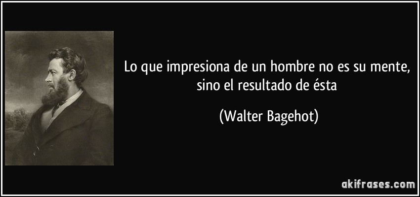 Lo que impresiona de un hombre no es su mente, sino el resultado de ésta (Walter Bagehot)