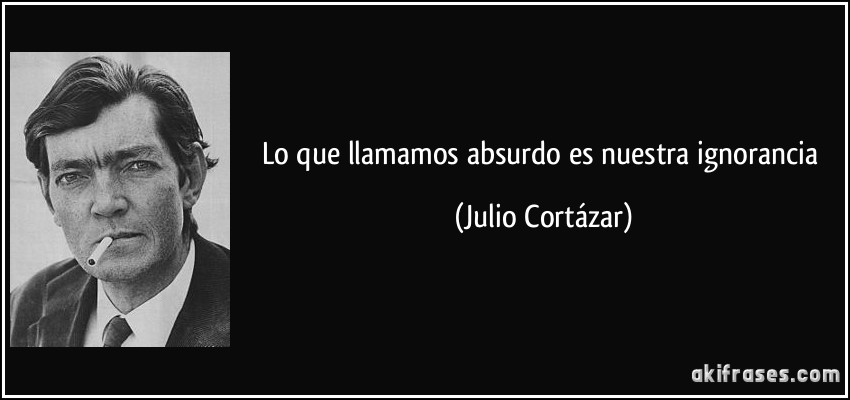 Lo que llamamos absurdo es nuestra ignorancia (Julio Cortázar)
