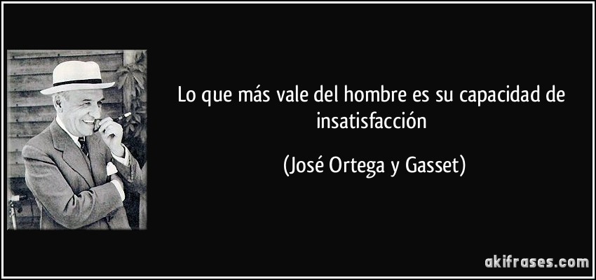 Lo que más vale del hombre es su capacidad de insatisfacción (José Ortega y Gasset)