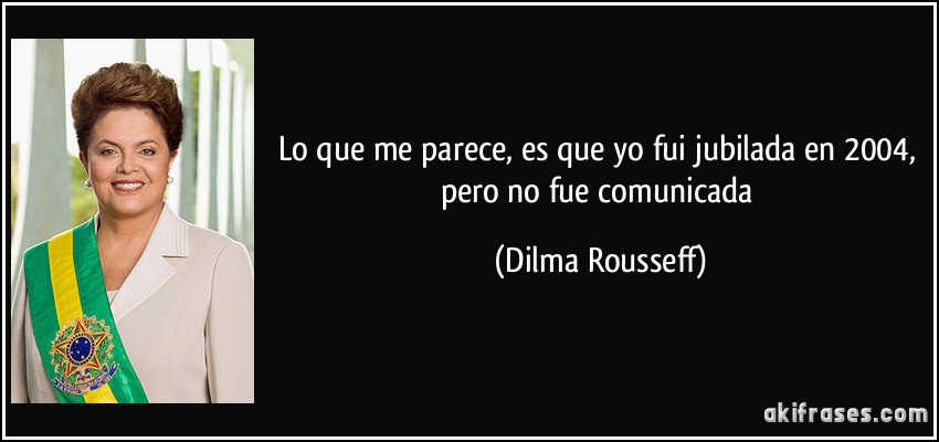Lo que me parece, es que yo fui jubilada en 2004, pero no fue comunicada (Dilma Rousseff)