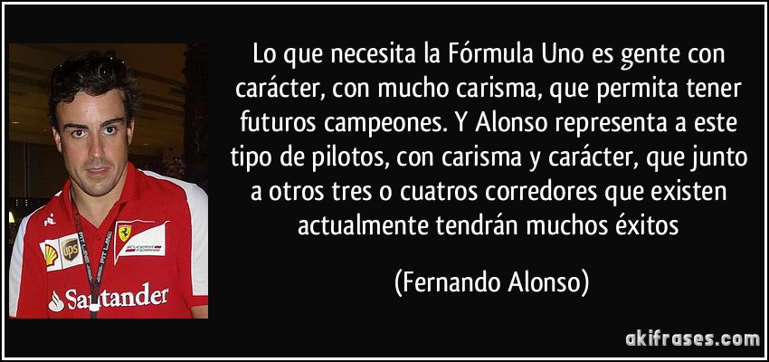 Lo que necesita la Fórmula Uno es gente con carácter, con mucho carisma, que permita tener futuros campeones. Y Alonso representa a este tipo de pilotos, con carisma y carácter, que junto a otros tres o cuatros corredores que existen actualmente tendrán muchos éxitos (Fernando Alonso)