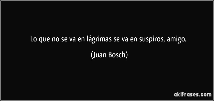 Lo que no se va en lágrimas se va en suspiros, amigo. (Juan Bosch)