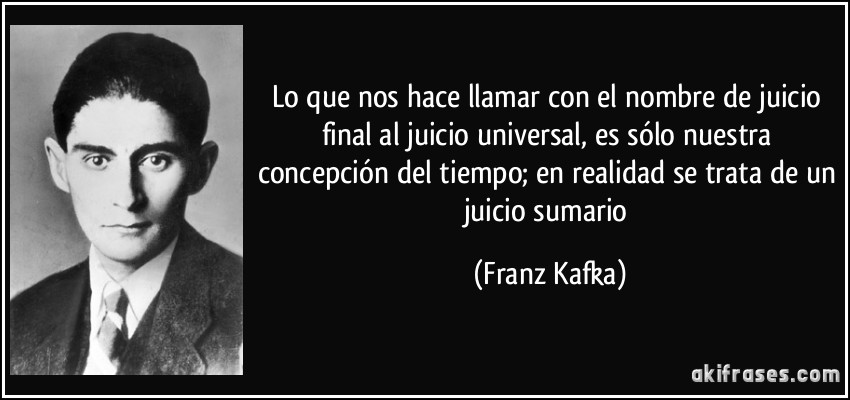 Lo que nos hace llamar con el nombre de juicio final al juicio universal, es sólo nuestra concepción del tiempo; en realidad se trata de un juicio sumario (Franz Kafka)