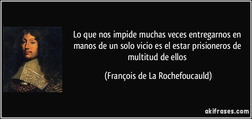 Lo que nos impide muchas veces entregarnos en manos de un solo vicio es el estar prisioneros de multitud de ellos (François de La Rochefoucauld)