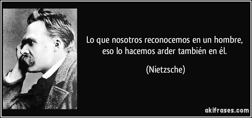 Lo que nosotros reconocemos en un hombre, eso lo hacemos arder también en él. (Nietzsche)