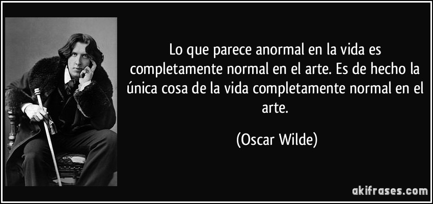 Lo que parece anormal en la vida es completamente normal en el arte. Es de hecho la única cosa de la vida completamente normal en el arte. (Oscar Wilde)