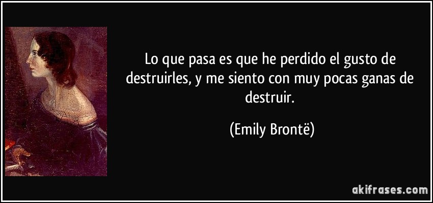 Lo que pasa es que he perdido el gusto de destruirles, y me siento con muy pocas ganas de destruir. (Emily Brontë)