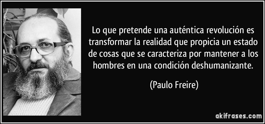 Lo que pretende una auténtica revolución es transformar la realidad que propicia un estado de cosas que se caracteriza por mantener a los hombres en una condición deshumanizante. (Paulo Freire)