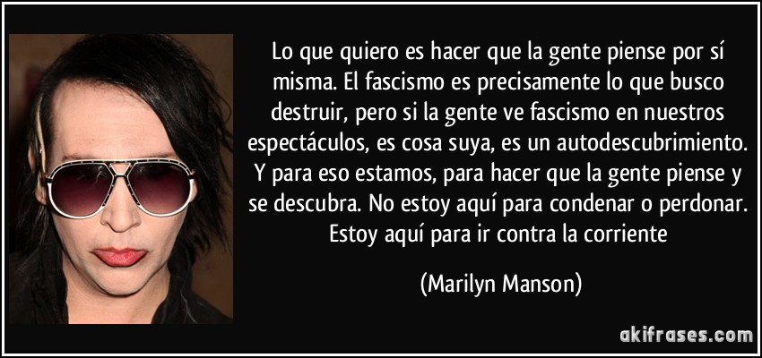 Lo que quiero es hacer que la gente piense por sí misma. El fascismo es precisamente lo que busco destruir, pero si la gente ve fascismo en nuestros espectáculos, es cosa suya, es un autodescubrimiento. Y para eso estamos, para hacer que la gente piense y se descubra. No estoy aquí para condenar o perdonar. Estoy aquí para ir contra la corriente (Marilyn Manson)