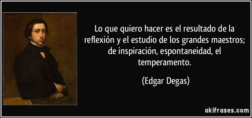 Lo que quiero hacer es el resultado de la reflexión y el estudio de los grandes maestros; de inspiración, espontaneidad, el temperamento. (Edgar Degas)