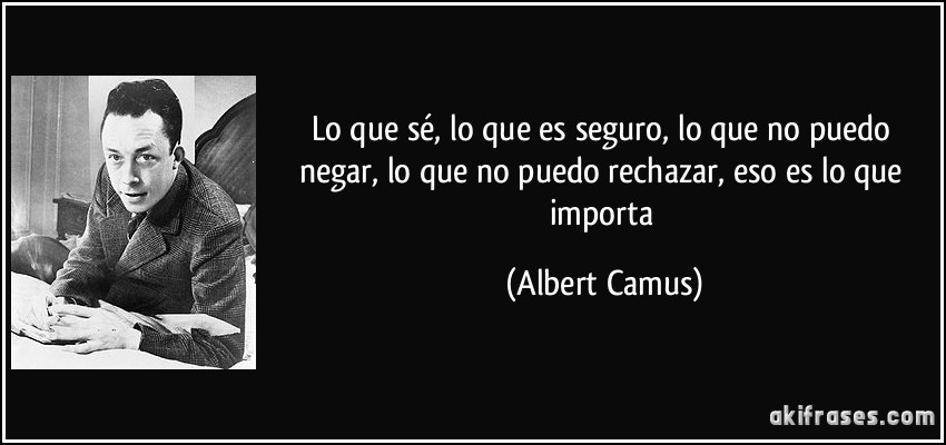 Lo que sé, lo que es seguro, lo que no puedo negar, lo que no puedo rechazar, eso es lo que importa (Albert Camus)