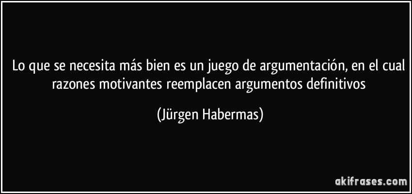 Lo que se necesita más bien es un juego de argumentación, en el cual razones motivantes reemplacen argumentos definitivos (Jürgen Habermas)