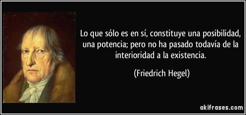 Lo que sólo es en sí, constituye una posibilidad, una potencia; pero no ha pasado todavía de la interioridad a la existencia. (Friedrich Hegel)