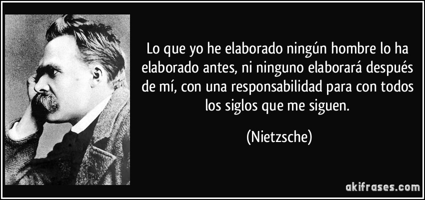 Lo que yo he elaborado ningún hombre lo ha elaborado antes, ni ninguno elaborará después de mí, con una responsabilidad para con todos los siglos que me siguen. (Nietzsche)