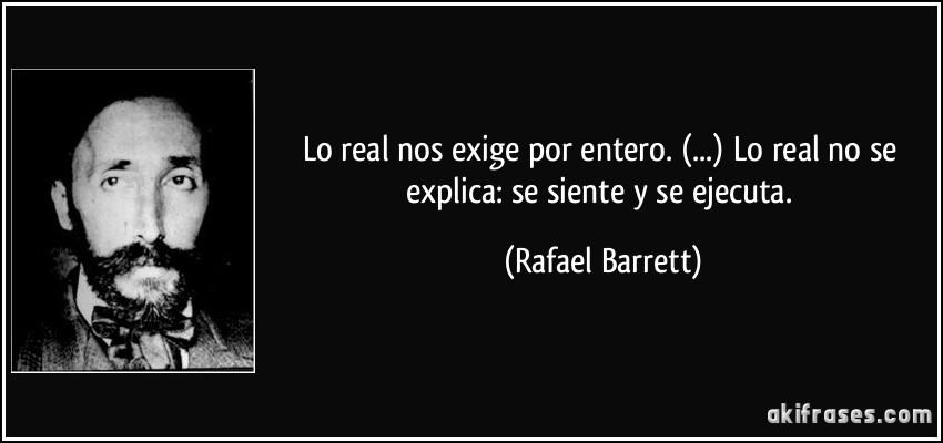 Lo real nos exige por entero. (...) Lo real no se explica: se siente y se ejecuta. (Rafael Barrett)
