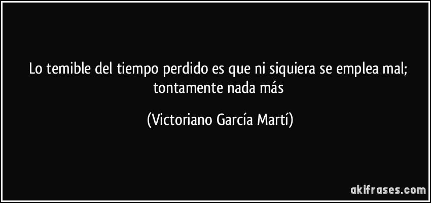 Lo temible del tiempo perdido es que ni siquiera se emplea mal; tontamente nada más (Victoriano García Martí)