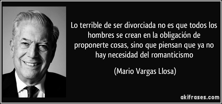 Lo terrible de ser divorciada no es que todos los hombres se crean en la obligación de proponerte cosas, sino que piensan que ya no hay necesidad del romanticismo (Mario Vargas Llosa)