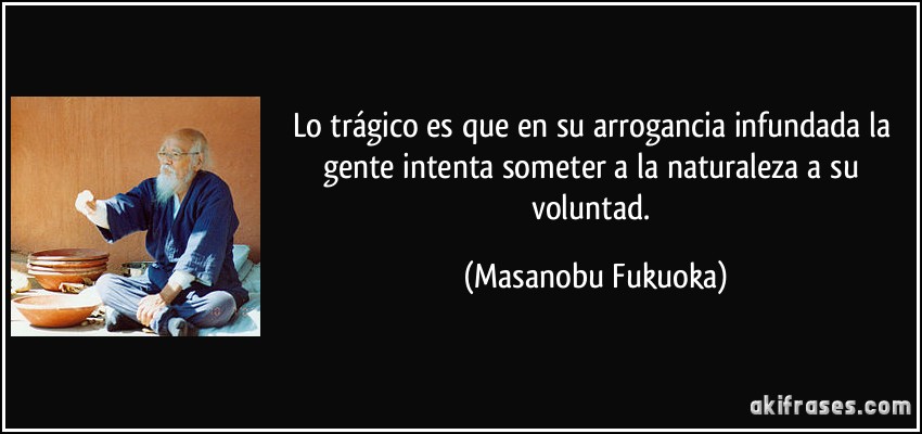 Lo trágico es que en su arrogancia infundada la gente intenta someter a la naturaleza a su voluntad. (Masanobu Fukuoka)