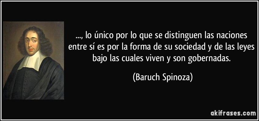 ..., lo único por lo que se distinguen las naciones entre sí es por la forma de su sociedad y de las leyes bajo las cuales viven y son gobernadas. (Baruch Spinoza)