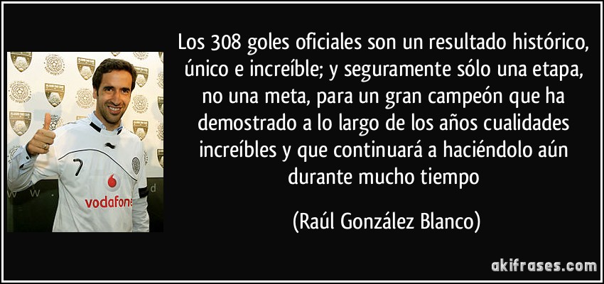 Los 308 goles oficiales son un resultado histórico, único e increíble; y seguramente sólo una etapa, no una meta, para un gran campeón que ha demostrado a lo largo de los años cualidades increíbles y que continuará a haciéndolo aún durante mucho tiempo (Raúl González Blanco)