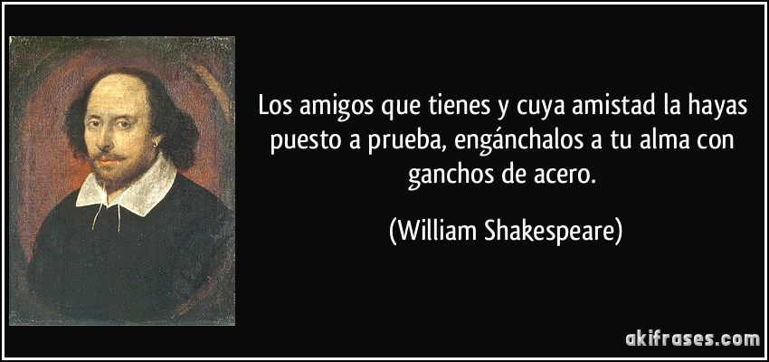 Los amigos que tienes y cuya amistad la hayas puesto a prueba, engánchalos a tu alma con ganchos de acero. (William Shakespeare)