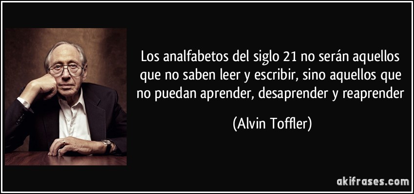Los analfabetos del siglo 21 no serán aquellos que no saben leer y escribir, sino aquellos que no puedan aprender, desaprender y reaprender (Alvin Toffler)