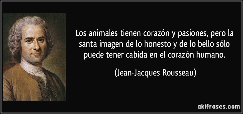 Los animales tienen corazón y pasiones, pero la santa imagen de lo honesto y de lo bello sólo puede tener cabida en el corazón humano. (Jean-Jacques Rousseau)
