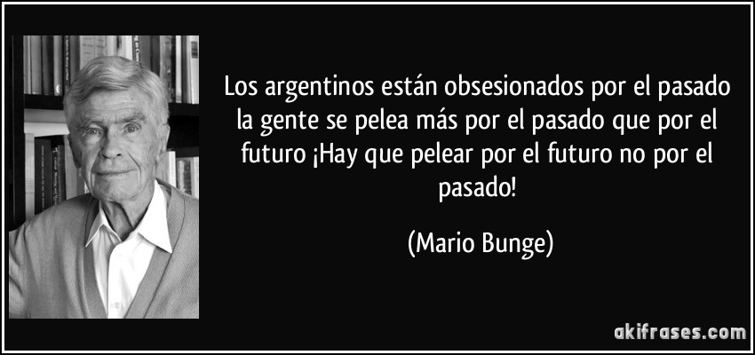 Los argentinos están obsesionados por el pasado la gente se pelea más por el pasado que por el futuro ¡Hay que pelear por el futuro no por el pasado! (Mario Bunge)