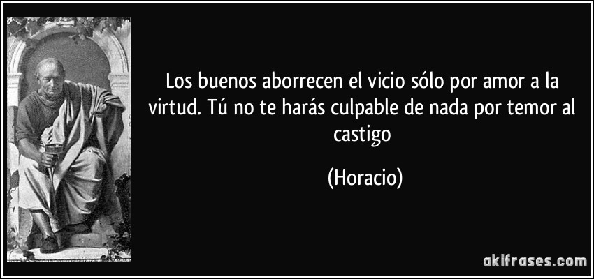 Los buenos aborrecen el vicio sólo por amor a la virtud. Tú no te harás culpable de nada por temor al castigo (Horacio)