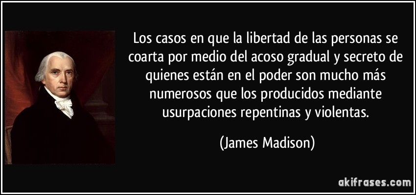 Los casos en que la libertad de las personas se coarta por medio del acoso gradual y secreto de quienes están en el poder son mucho más numerosos que los producidos mediante usurpaciones repentinas y violentas. (James Madison)