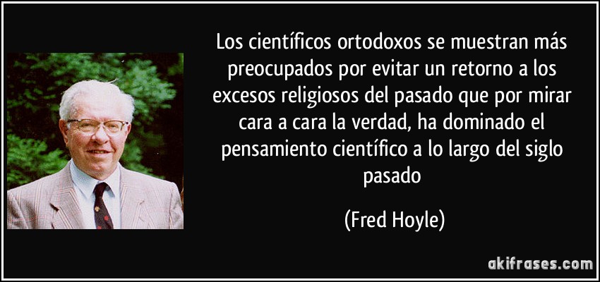 Los científicos ortodoxos se muestran más preocupados por evitar un retorno a los excesos religiosos del pasado que por mirar cara a cara la verdad, ha dominado el pensamiento científico a lo largo del siglo pasado (Fred Hoyle)