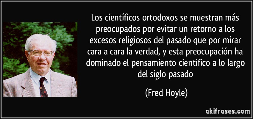 Los científicos ortodoxos se muestran más preocupados por evitar un retorno a los excesos religiosos del pasado que por mirar cara a cara la verdad, y esta preocupación ha dominado el pensamiento científico a lo largo del siglo pasado (Fred Hoyle)