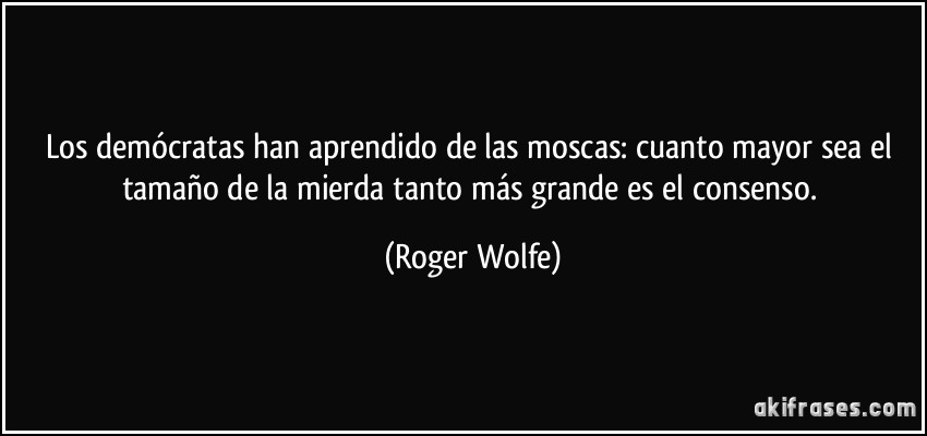 Los demócratas han aprendido de las moscas: cuanto mayor sea el tamaño de la mierda tanto más grande es el consenso. (Roger Wolfe)