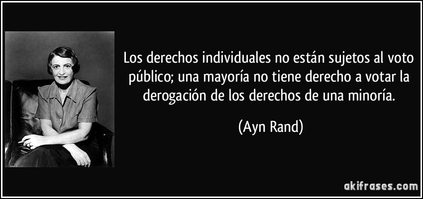 Los derechos individuales no están sujetos al voto público; una mayoría no tiene derecho a votar la derogación de los derechos de una minoría. (Ayn Rand)