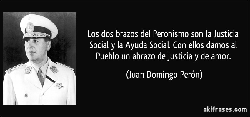 Los dos brazos del Peronismo son la Justicia Social y la Ayuda Social. Con ellos damos al Pueblo un abrazo de justicia y de amor. (Juan Domingo Perón)