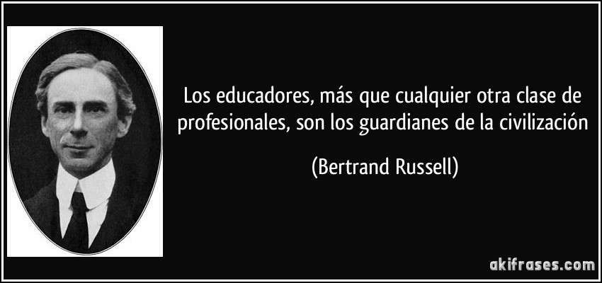 Los educadores, más que cualquier otra clase de profesionales, son los guardianes de la civilización (Bertrand Russell)