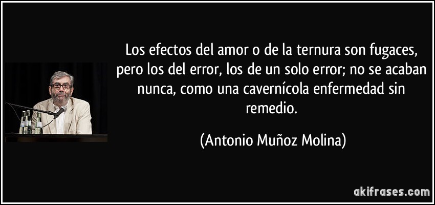 Los efectos del amor o de la ternura son fugaces, pero los del error, los de un solo error; no se acaban nunca, como una cavernícola enfermedad sin remedio. (Antonio Muñoz Molina)