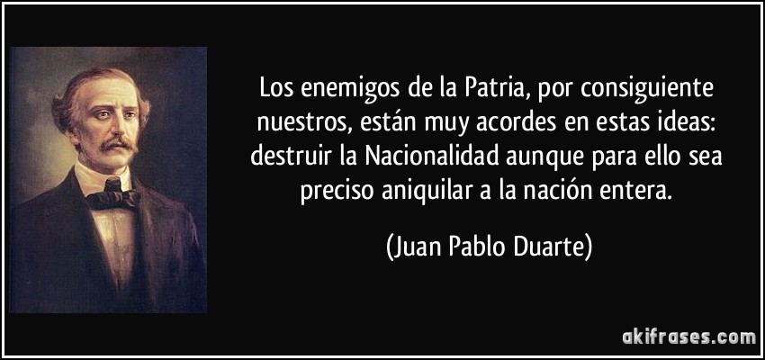 Los enemigos de la Patria, por consiguiente nuestros, están muy acordes en estas ideas: destruir la Nacionalidad aunque para ello sea preciso aniquilar a la nación entera. (Juan Pablo Duarte)