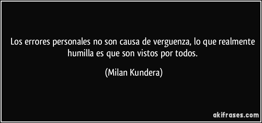 Los errores personales no son causa de verguenza, lo que realmente humilla es que son vistos por todos. (Milan Kundera)