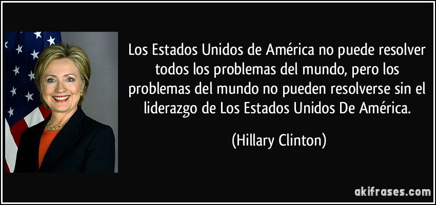 Los Estados Unidos de América no puede resolver todos los problemas del mundo, pero los problemas del mundo no pueden resolverse sin el liderazgo de Los Estados Unidos De América. (Hillary Clinton)