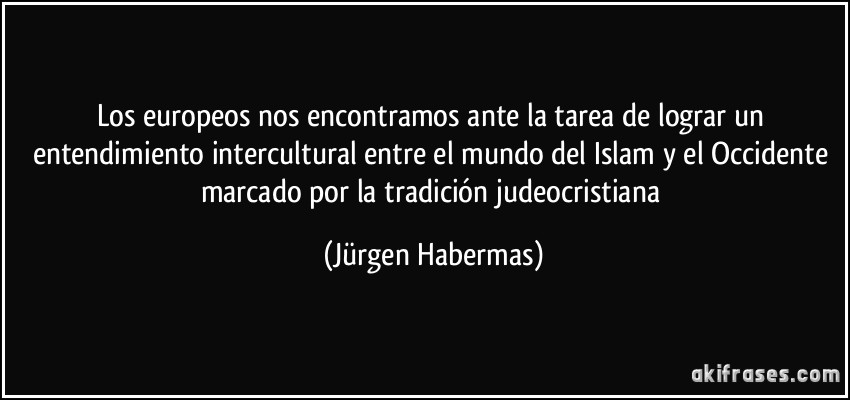 Los europeos nos encontramos ante la tarea de lograr un entendimiento intercultural entre el mundo del Islam y el Occidente marcado por la tradición judeocristiana (Jürgen Habermas)