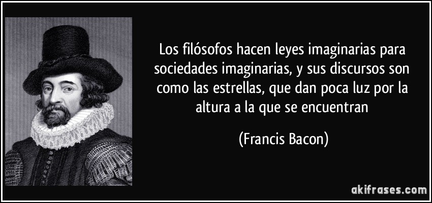 Los filósofos hacen leyes imaginarias para sociedades imaginarias, y sus discursos son como las estrellas, que dan poca luz por la altura a la que se encuentran (Francis Bacon)