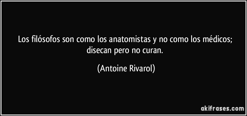 Los filósofos son como los anatomistas y no como los médicos; disecan pero no curan. (Antoine Rivarol)